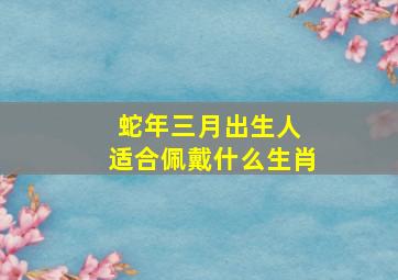 蛇年三月出生人 适合佩戴什么生肖